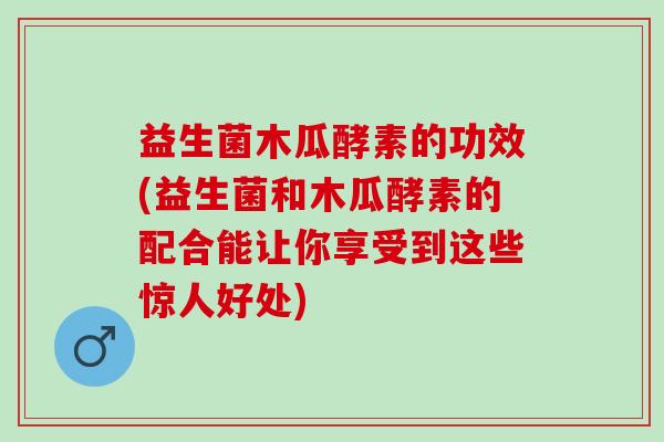 益生菌木瓜酵素的功效(益生菌和木瓜酵素的配合能让你享受到这些惊人好处)
