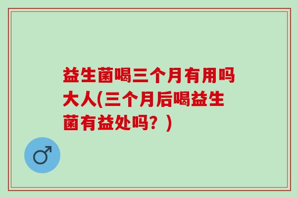 益生菌喝三个月有用吗大人(三个月后喝益生菌有益处吗？)