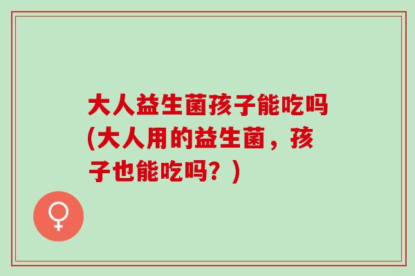 大人益生菌孩子能吃吗(大人用的益生菌，孩子也能吃吗？)