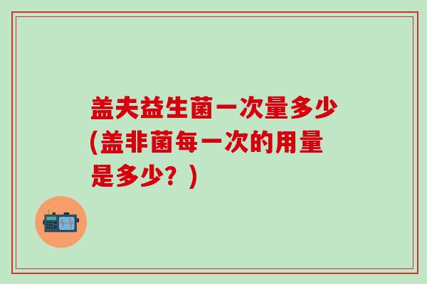 盖夫益生菌一次量多少(盖非菌每一次的用量是多少？)