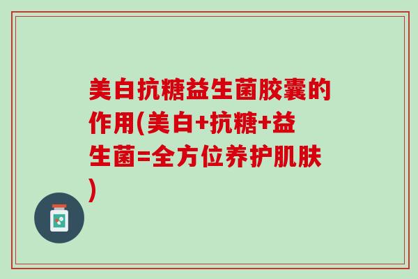 美白抗糖益生菌胶囊的作用(美白+抗糖+益生菌=全方位养护肌肤)