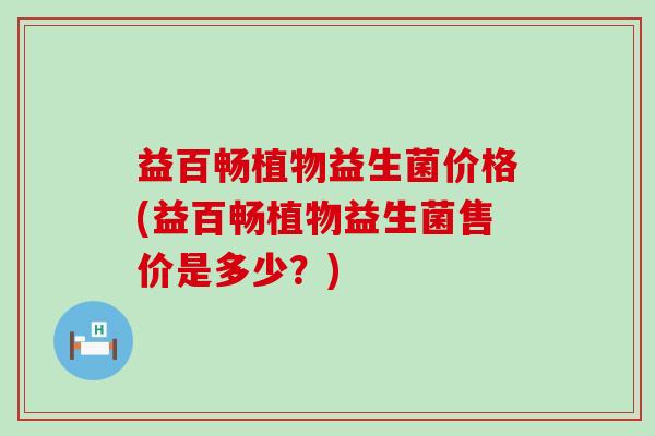 益百畅植物益生菌价格(益百畅植物益生菌售价是多少？)