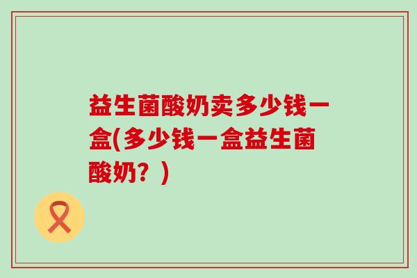 益生菌酸奶卖多少钱一盒(多少钱一盒益生菌酸奶？)