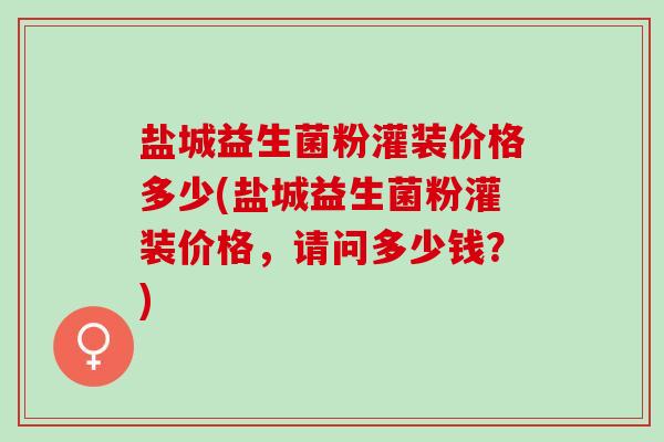 盐城益生菌粉灌装价格多少(盐城益生菌粉灌装价格，请问多少钱？)
