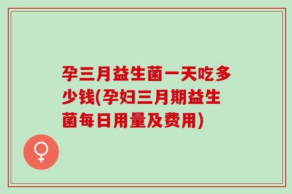 孕三月益生菌一天吃多少钱(孕妇三月期益生菌每日用量及费用)