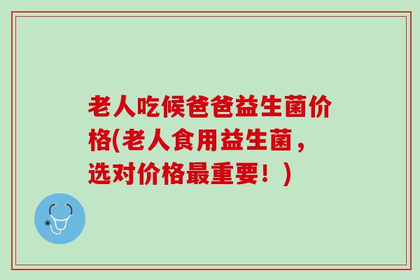 老人吃候爸爸益生菌价格(老人食用益生菌，选对价格最重要！)