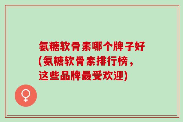 氨糖软骨素哪个牌子好(氨糖软骨素排行榜，这些品牌最受欢迎)