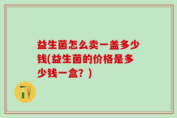 益生菌怎么卖一盖多少钱(益生菌的价格是多少钱一盒？)