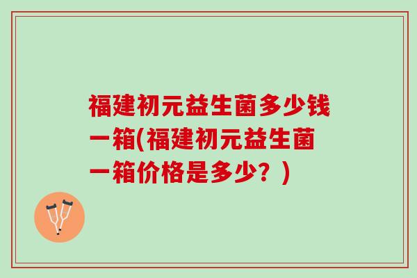 福建初元益生菌多少钱一箱(福建初元益生菌一箱价格是多少？)