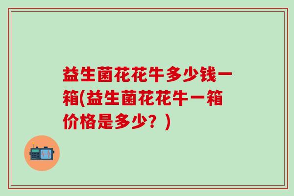 益生菌花花牛多少钱一箱(益生菌花花牛一箱价格是多少？)