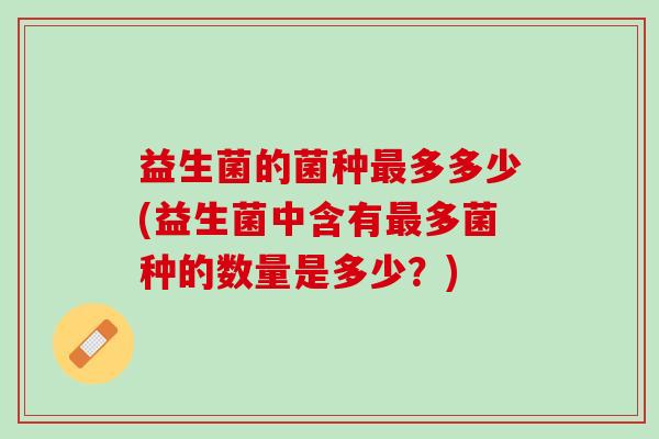 益生菌的菌种最多多少(益生菌中含有最多菌种的数量是多少？)