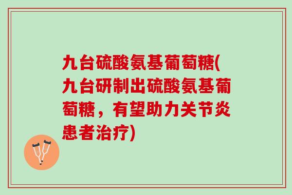 九台硫酸氨基葡萄糖(九台研制出硫酸氨基葡萄糖，有望助力关节炎患者治疗)