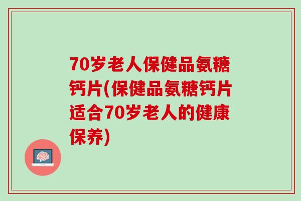 70岁老人保健品氨糖钙片(保健品氨糖钙片适合70岁老人的健康保养)