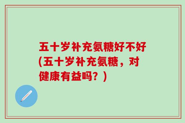 五十岁补充氨糖好不好(五十岁补充氨糖，对健康有益吗？)