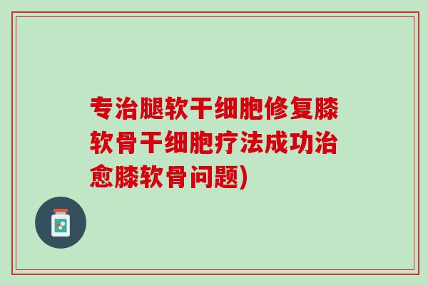 专治腿软干细胞修复膝软骨干细胞疗法成功治愈膝软骨问题)
