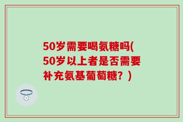 50岁需要喝氨糖吗(50岁以上者是否需要补充氨基葡萄糖？)