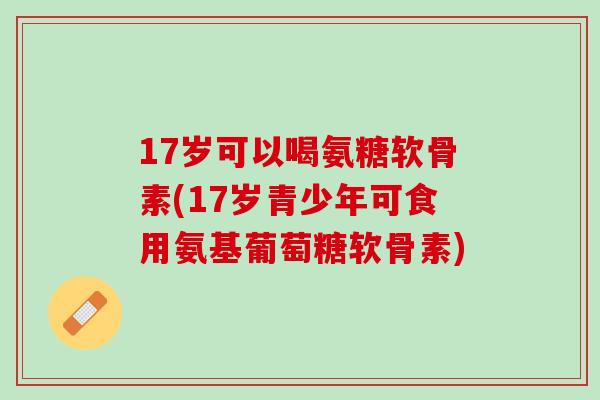 17岁可以喝氨糖软骨素(17岁青少年可食用氨基葡萄糖软骨素)
