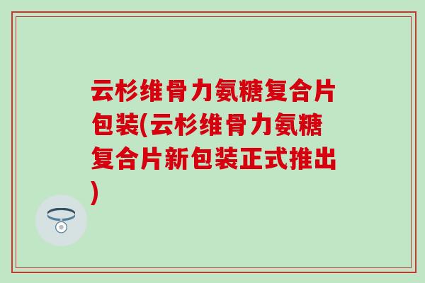 云杉维骨力氨糖复合片包装(云杉维骨力氨糖复合片新包装正式推出)
