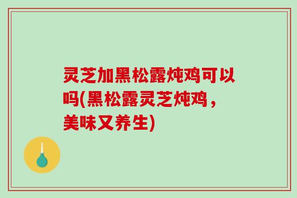 灵芝加黑松露炖鸡可以吗(黑松露灵芝炖鸡，美味又养生)