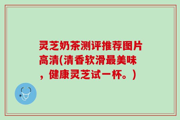灵芝奶茶测评推荐图片高清(清香软滑最美味，健康灵芝试一杯。)