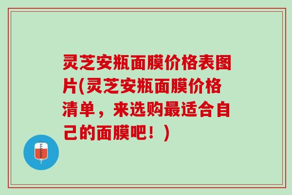 灵芝安瓶面膜价格表图片(灵芝安瓶面膜价格清单，来选购最适合自己的面膜吧！)
