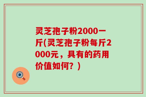 灵芝孢子粉2000一斤(灵芝孢子粉每斤2000元，具有的药用价值如何？)
