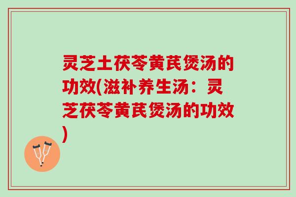 灵芝土茯苓黄芪煲汤的功效(滋补养生汤：灵芝茯苓黄芪煲汤的功效)