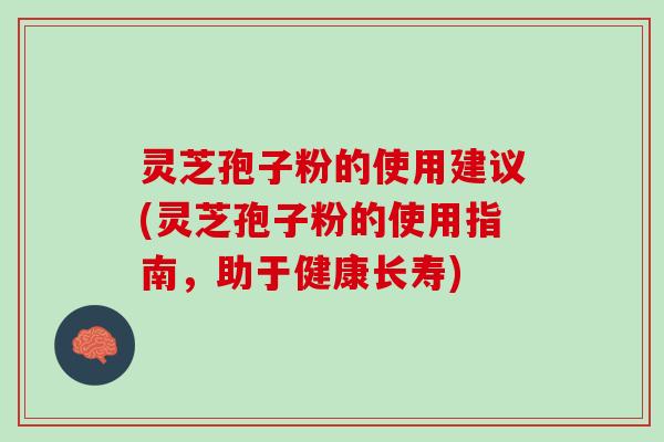 灵芝孢子粉的使用建议(灵芝孢子粉的使用指南，助于健康长寿)