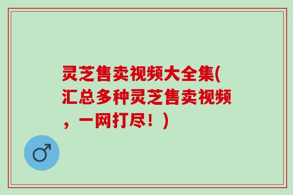 灵芝售卖视频大全集(汇总多种灵芝售卖视频，一网打尽！)