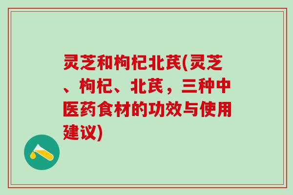 灵芝和枸杞北芪(灵芝、枸杞、北芪，三种中医药食材的功效与使用建议)