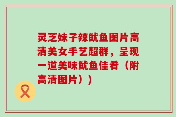 灵芝妹子辣鱿鱼图片高清美女手艺超群，呈现一道美味鱿鱼佳肴（附高清图片）)