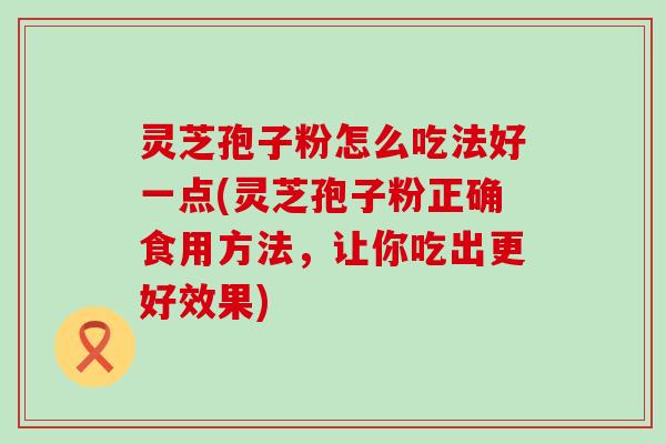 灵芝孢子粉怎么吃法好一点(灵芝孢子粉正确食用方法，让你吃出更好效果)