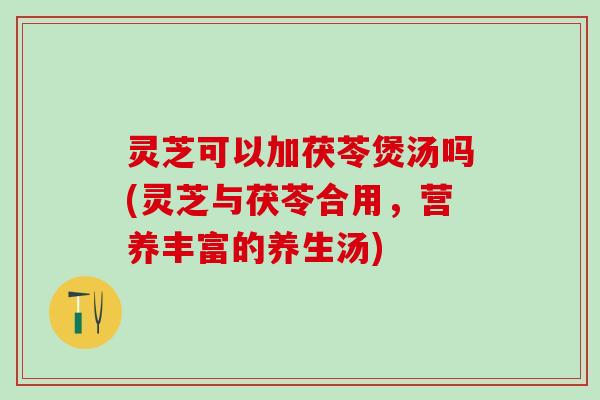 灵芝可以加茯苓煲汤吗(灵芝与茯苓合用，营养丰富的养生汤)