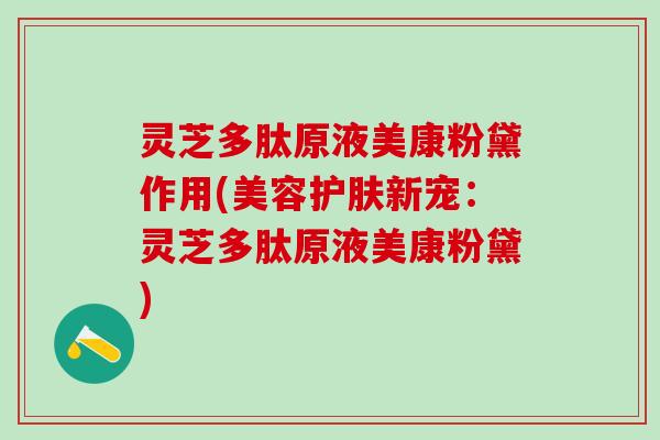 灵芝多肽原液美康粉黛作用(美容护肤新宠：灵芝多肽原液美康粉黛)