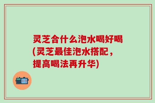灵芝合什么泡水喝好喝(灵芝最佳泡水搭配，提高喝法再升华)