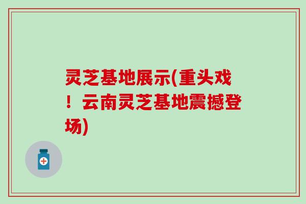 灵芝基地展示(重头戏！云南灵芝基地震撼登场)