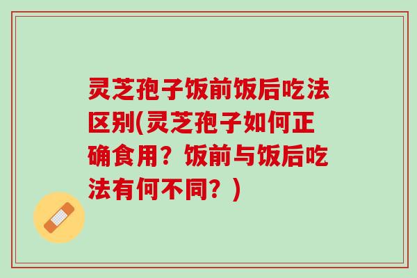 灵芝孢子饭前饭后吃法区别(灵芝孢子如何正确食用？饭前与饭后吃法有何不同？)