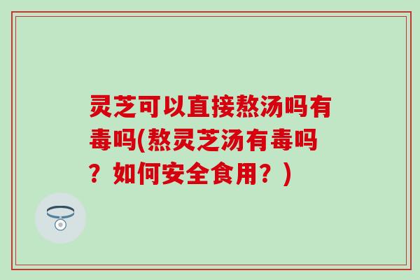 灵芝可以直接熬汤吗有毒吗(熬灵芝汤有毒吗？如何安全食用？)