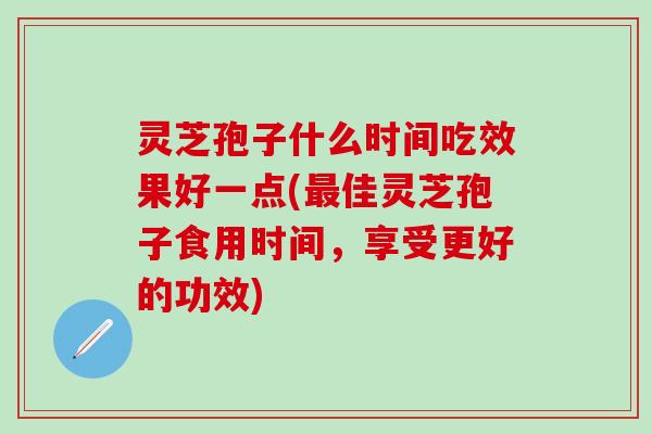 灵芝孢子什么时间吃效果好一点(最佳灵芝孢子食用时间，享受更好的功效)
