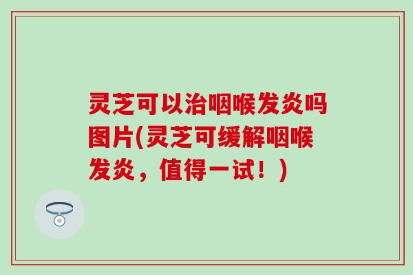 灵芝可以治咽喉发炎吗图片(灵芝可缓解咽喉发炎，值得一试！)