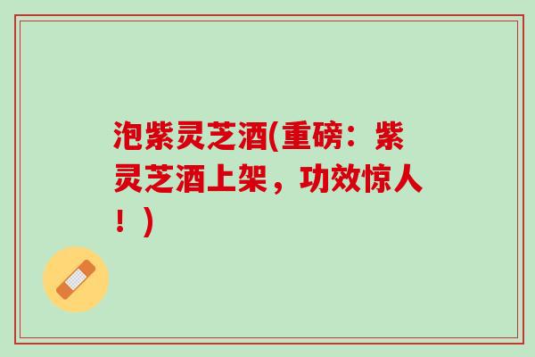 泡紫灵芝酒(重磅：紫灵芝酒上架，功效惊人！)