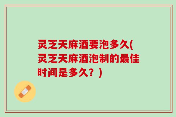 灵芝天麻酒要泡多久(灵芝天麻酒泡制的最佳时间是多久？)