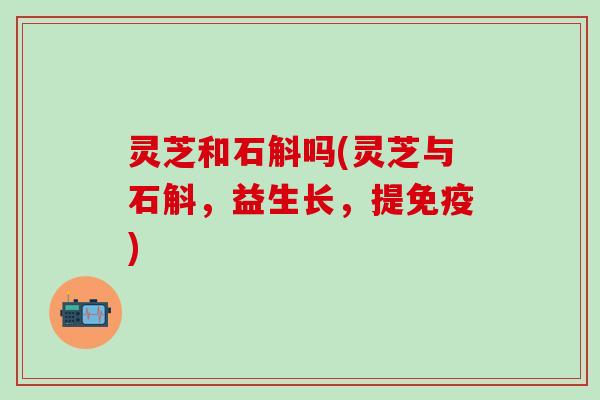 灵芝和石斛吗(灵芝与石斛，益生长，提免疫)
