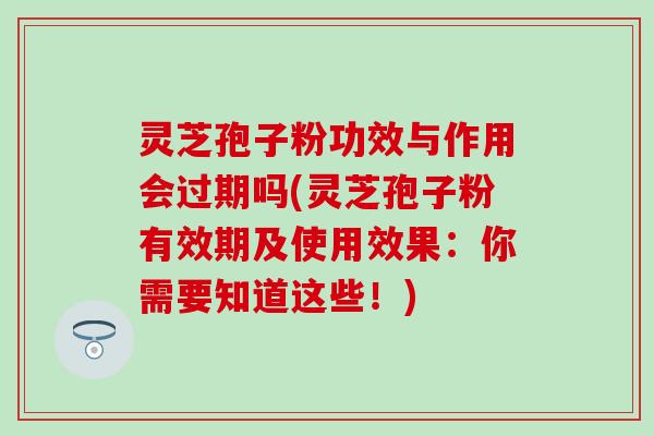 灵芝孢子粉功效与作用会过期吗(灵芝孢子粉有效期及使用效果：你需要知道这些！)