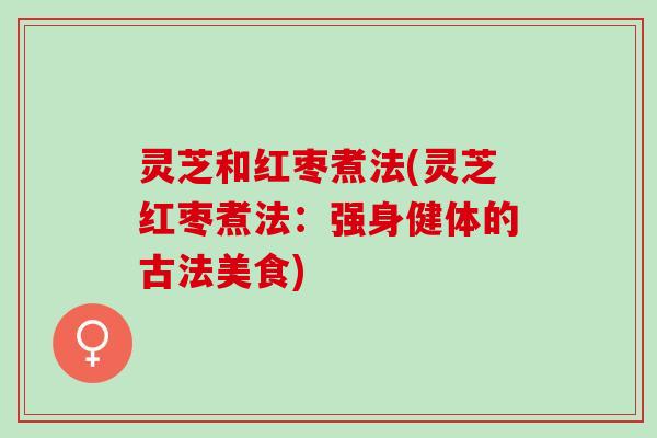 灵芝和红枣煮法(灵芝红枣煮法：强身健体的古法美食)