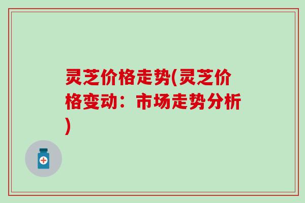 灵芝价格走势(灵芝价格变动：市场走势分析)