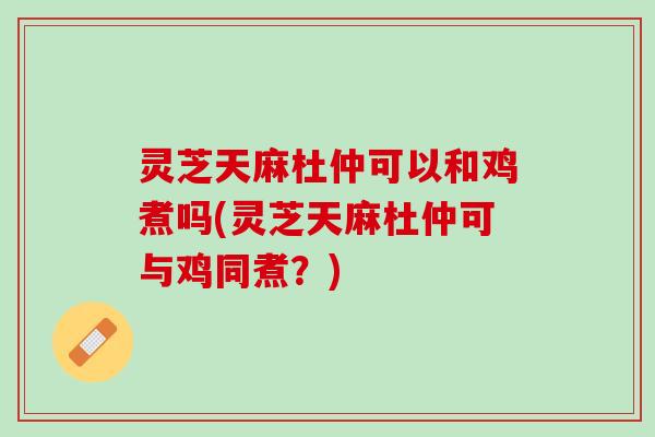 灵芝天麻杜仲可以和鸡煮吗(灵芝天麻杜仲可与鸡同煮？)