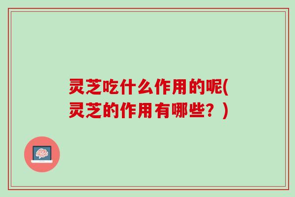 灵芝吃什么作用的呢(灵芝的作用有哪些？)