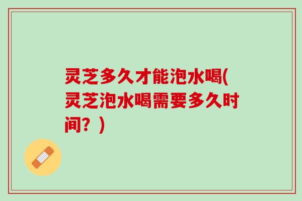灵芝多久才能泡水喝(灵芝泡水喝需要多久时间？)