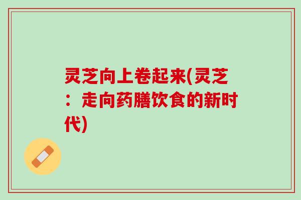 灵芝向上卷起来(灵芝：走向药膳饮食的新时代)
